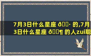 7月3日什么星座 🌷 的,7月3日什么星座 🐶 的人zui
聪明